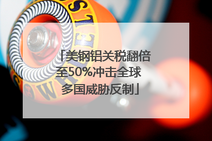 美钢铝关税翻倍至50%冲击全球 多国威胁反制