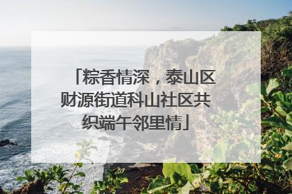 粽香情深，泰山区财源街道科山社区共织端午邻里情