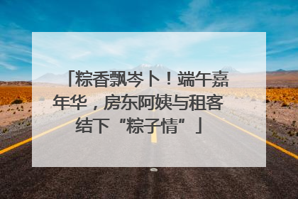 粽香飘岑卜！端午嘉年华，房东阿姨与租客结下“粽子情”