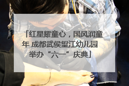 红星耀童心，国风润童年 成都武侯望江幼儿园举办“六一”庆典