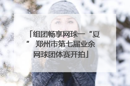 组团畅享网球一“夏” 郑州市第七届业余网球团体赛开拍