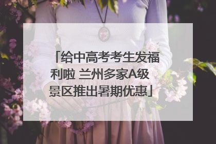 给中高考考生发福利啦 兰州多家A级景区推出暑期优惠