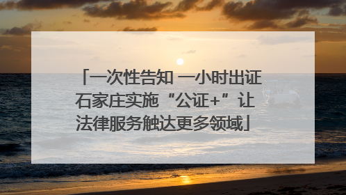 一次性告知 一小时出证 石家庄实施“公证+”让法律服务触达更多领域