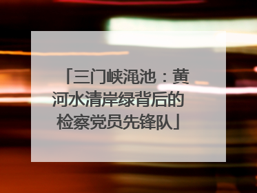 三门峡渑池：黄河水清岸绿背后的检察党员先锋队