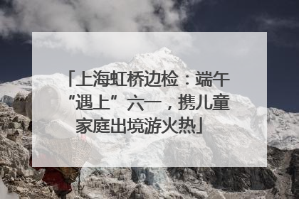 上海虹桥边检：端午“遇上”六一，携儿童家庭出境游火热