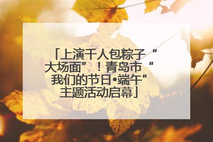 上演千人包粽子“大场面”！青岛市“我们的节日•端午”主题活动启幕