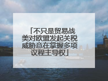 不只是贸易战 美对欧盟发起关税威胁意在掌握多项议程主导权
