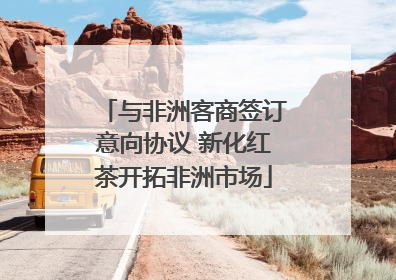 与非洲客商签订意向协议 新化红茶开拓非洲市场
