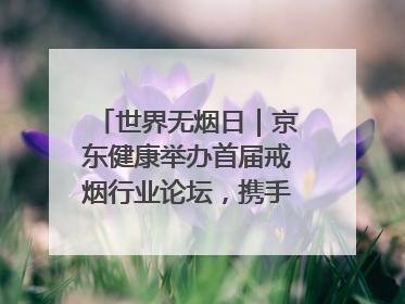 世界无烟日｜京东健康举办首届戒烟行业论坛，携手行业伙伴构建科学控烟新生态
