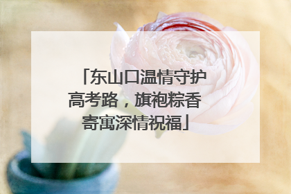 东山口温情守护高考路，旗袍粽香寄寓深情祝福