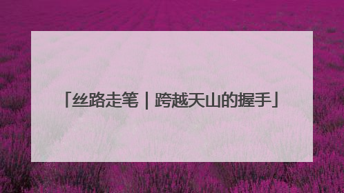 丝路走笔｜跨越天山的握手