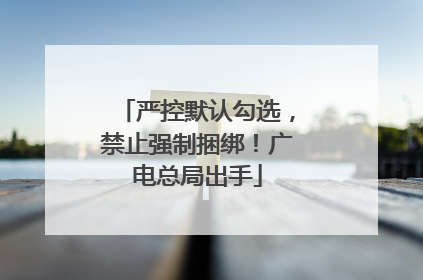 严控默认勾选，禁止强制捆绑！广电总局出手