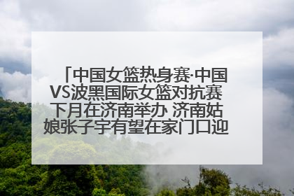 中国女篮热身赛·中国VS波黑国际女篮对抗赛下月在济南举办 济南姑娘张子宇有望在家门口迎来国家队首秀