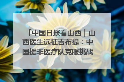 中国日报看山西｜山西医生远征吉布提：中国援非医疗队克服挑战救助非洲患者
