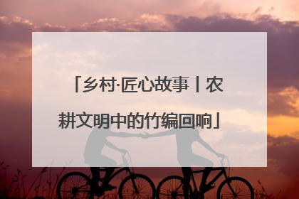 乡村·匠心故事丨农耕文明中的竹编回响