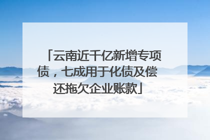 云南近千亿新增专项债，七成用于化债及偿还拖欠企业账款