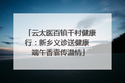 云太医百镇千村健康行：新乡义诊送健康 端午香囊传温情
