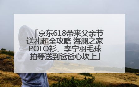 京东618带来父亲节送礼超全攻略 海澜之家POLO衫、李宁羽毛球拍等送到爸爸心坎上