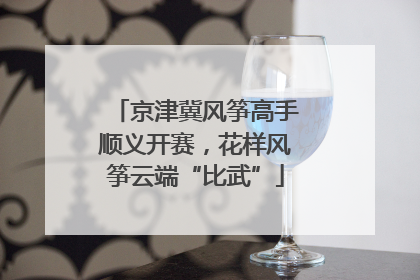 京津冀风筝高手顺义开赛，花样风筝云端“比武”