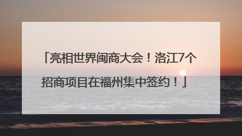 亮相世界闽商大会！洛江7个招商项目在福州集中签约！