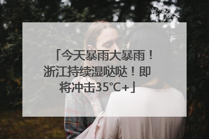 今天暴雨大暴雨！浙江持续湿哒哒！即将冲击35℃+