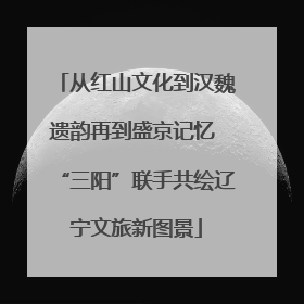 从红山文化到汉魏遗韵再到盛京记忆 “三阳”联手共绘辽宁文旅新图景