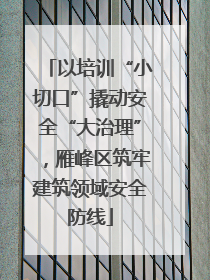 以培训“小切口”撬动安全“大治理”,雁峰区筑牢建筑领域安全防线