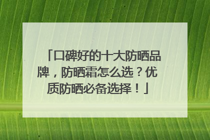 口碑好的十大防晒品牌，防晒霜怎么选？优质防晒必备选择！