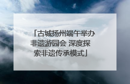古城扬州端午举办非遗游园会 深度探索非遗传承模式