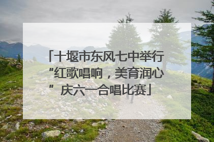 十堰市东风七中举行“红歌唱响，美育润心”庆六一合唱比赛