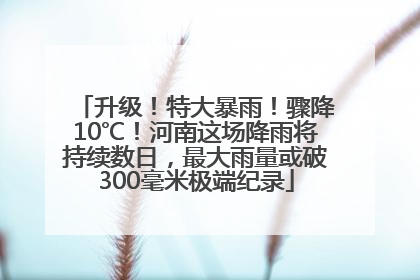 升级！特大暴雨！骤降10℃！河南这场降雨将持续数日，最大雨量或破300毫米极端纪录