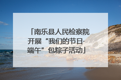 南乐县人民检察院开展“我们的节日·端午”包粽子活动