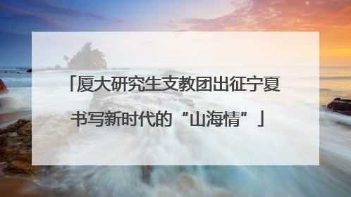 厦大研究生支教团出征宁夏 书写新时代的“山海情”
