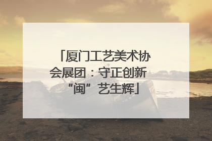 厦门工艺美术协会展团：守正创新 “闽”艺生辉