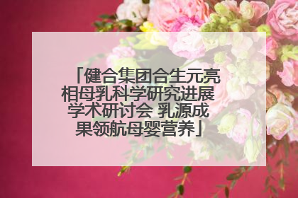健合集团合生元亮相母乳科学研究进展学术研讨会 乳源成果领航母婴营养