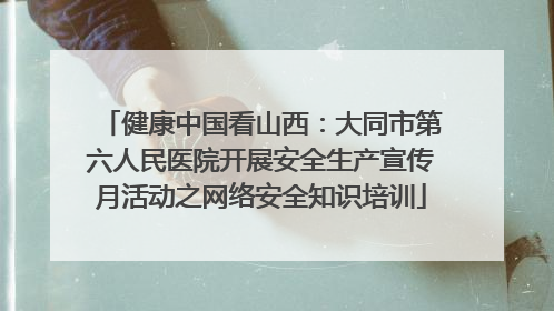 健康中国看山西：大同市第六人民医院开展安全生产宣传月活动之网络安全知识培训