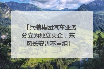 兵装集团汽车业务分立为独立央企，东风长安暂不重组