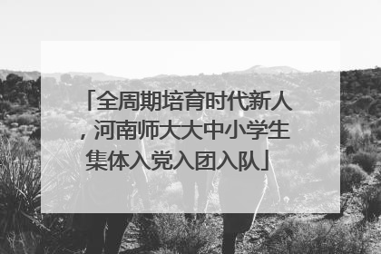全周期培育时代新人，河南师大大中小学生集体入党入团入队