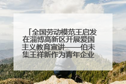 全国劳动模范王启发在淄博高新区开展爱国主义教育宣讲——伯未集王祥新作为青年企业家代表作主题演讲