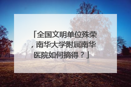 全国文明单位殊荣，南华大学附属南华医院如何摘得？