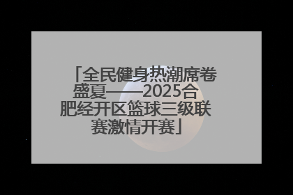 全民健身热潮席卷盛夏——2025合肥经开区篮球三级联赛激情开赛