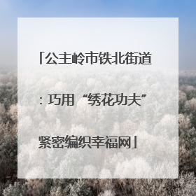 公主岭市铁北街道：巧用“绣花功夫”紧密编织幸福网