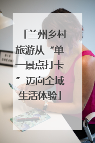 兰州乡村旅游从“单一景点打卡”迈向全域生活体验