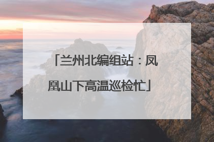兰州北编组站：凤凰山下高温巡检忙