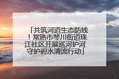 共筑河道生态防线！常熟市琴川街道珠江社区开展巡河护河守护碧水清流行动