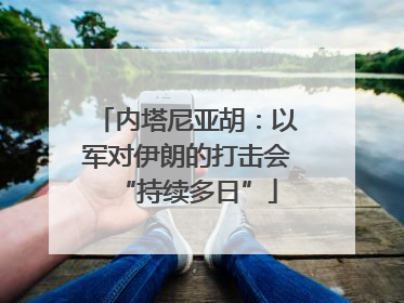 内塔尼亚胡：以军对伊朗的打击会“持续多日”