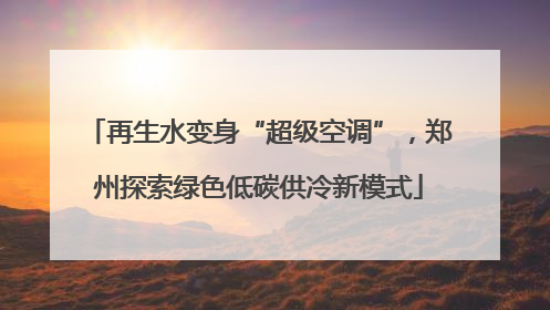 再生水变身“超级空调”，郑州探索绿色低碳供冷新模式