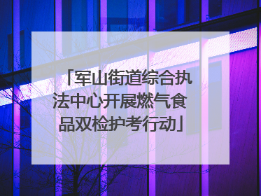 军山街道综合执法中心开展燃气食品双检护考行动