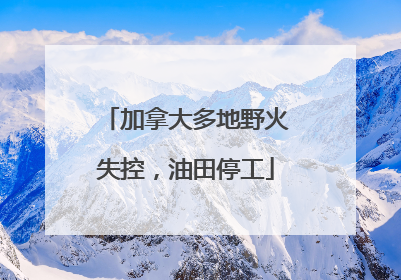 加拿大多地野火失控，油田停工