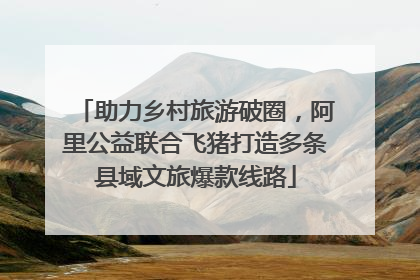 助力乡村旅游破圈，阿里公益联合飞猪打造多条县域文旅爆款线路